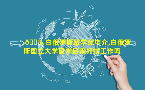 🐼 白俄罗斯留学免中介,白俄罗斯国立大学留学回来好找工作吗 🦄